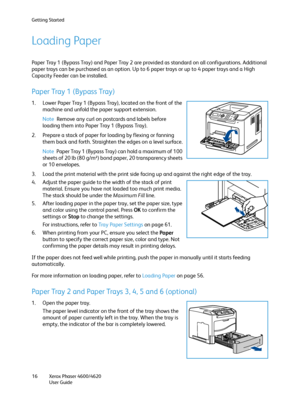 Page 16Getting Started
Xerox Phaser 4600/4620
User Guide 16
Loading Paper
Paper Tray 1 (Bypass Tray) and Paper Tray 2 are provided as standard on all configurations. Additional 
paper trays can be purchased as an option. Up to 6 paper trays or up to 4 paper trays and a High 
Capacity Feeder can be installed.
Paper Tray 1 (Bypass Tray)
1. Lower Paper Tray 1 (Bypass Tray), located on the front of the 
machine and unfold the paper support extension.
Note Remove any curl on postcards and labels before 
loading them...
