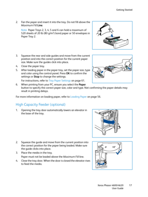 Page 17Getting Started
Xerox Phaser 4600/4620
User Guide17
2. Fan the paper and insert it into the tray. Do not fill above the 
Maximum Fill Line
.
Note Paper Trays 2, 3, 4, 5 and 6 can hold a maximum of 
520 sheets of 20 lb (80 g/m²) bond paper or 50 envelopes in 
Paper Tray 2. 
3. Squeeze the rear and side guides and move from the current 
position and into the correct position for the current paper 
size. Make sure the guides click into place.
4. Close the paper tray.
5. After loading paper in the paper...