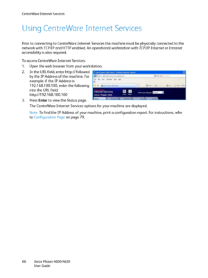 Page 66CentreWare Internet Services
Xerox Phaser 4600/4620
User Guide 66
Using CentreWare Internet Services
Prior to connecting to CentreWare Internet Services the machine must be physically connected to the 
network with TCP/IP and HTTP enabled. An operational workstation with TC P / I P  I n te r n e t or Intranet 
accessibility is also required.
To access CentreWare Internet Services:
1. Open the web browser from your workstation.
2. In the URL field, enter http:// followed 
by the IP Address of the machine....