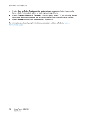 Page 70CentreWare Internet Services
Xerox Phaser 4600/4620
User Guide 70
•Use the Start an Online Troubleshooting session at www.xerox.com... button to access the 
Xerox website for immediate advice on resolving machine problems.
•Use the Download File to Your Computer... button to save or view a CSV file containing detailed 
information about machine usage and any problems which have occurred on your machine.
•Use the Refresh button to view the latest status information.
For information about configuring the...