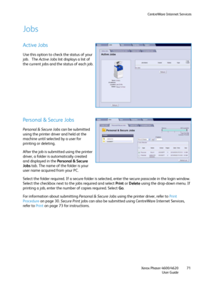Page 71CentreWare Internet Services
Xerox Phaser 4600/4620
User Guide71
Jobs
Active Jobs
Use this option to check the status of your 
job.   The Active Jobs list displays a list of 
the current jobs and the status of each job.
Personal & Secure Jobs
Persona l & S ecure Jobs can be submitted 
using the printer driver and held at the 
machine until selected by a user for 
printing or deleting.
After the job is submitted using the printer 
driver, a folder is automatically created 
and displayed in the Personal &...