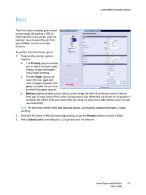 Page 73CentreWare Internet Services
Xerox Phaser 4600/4620
User Guide73
Print
The Print option enables you to send 
a print ready job such as a PDF or 
PostScript file to the printer over the 
internet. You can send the job from 
your desktop or from a remote 
location. 
To  u s e  t h e  Job Submission option:
1. Program the printing options 
required.
•The Printing options enable 
you to select multiple copies, 
collate, image orientation 
and 2-sided printing.
•Use the Paper options to 
select the size, type...