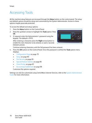 Page 78Setups
Xerox Phaser 4600/4620
User Guide 78
Accessing Tools
All the machine setup features are accessed through the Menu button on the control panel. The setup 
and default options should be setup and customized by the System Administrator. Access to these 
options maybe passcode protected. 
To access the default and setup options:
1. Press the Menu button on the Control Panel.
2. Press the up/down arrows to highlight the Tools option. Press 
OK.
3. If required, enter the Administrator’s password using...