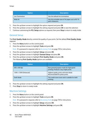 Page 82Setups
Xerox Phaser 4600/4620
User Guide 82
5. Press the up/down arrows to highlight the option required and press OK.
6. Press the up/down arrows to highlight the setting required and press OK to save the selection.
7. Continue customizing the PCL Setup options as required, then press Stop to return to ready mode.
General Setup
The Print Quality Mode directly controls the quality of your prints. Set the default Print Quality Mode 
required.
1. Press the Menu button on the control panel.
2. Press the...