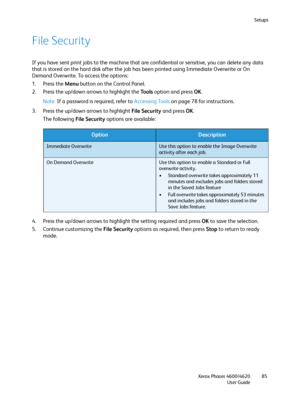 Page 85Setups
Xerox Phaser 4600/4620
User Guide85
File Security
If you have sent print jobs to the machine that are confidential or sensitive, you can delete any data 
that is stored on the hard disk after the job has been printed using Immediate Overwrite or On 
Demand Overwrite. To access the options:
1. Press the Menu button on the Control Panel.
2. Press the up/down arrows to highlight the To o l s option and press OK.
Note If a password is required, refer to Accessing Tools on page 78 for instructions.
3....