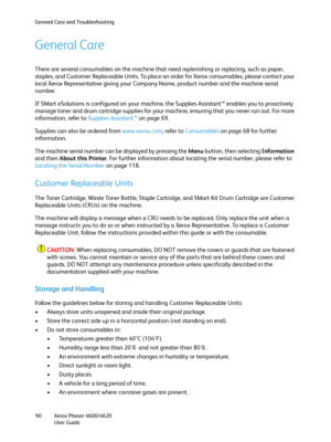 Page 90General Care and Troubleshooting
Xerox Phaser 4600/4620
User Guide 90
General Care
There are several consumables on the machine that need replenishing or replacing, such as paper, 
staples, and Customer Replaceable Units. To place an order for Xerox consumables, please contact your 
local Xerox Representative giving your Company Name, product number and the machine serial 
number.
If SMart eSolutions is configured on your machine, the Supplies Assistant™ enables you to proactively 
manage toner and drum...