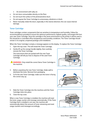 Page 91General Care and Troubleshooting
Xerox Phaser 4600/4620
User Guide91
• An environment with salty air.
• Do not store comsumables directly on the floor.
• Do not touch the surface of the photosensitive drum.
• Do not expose the Toner Cartridge to unnecessary vibrations or shock.
• Never manually rotate the drum, especially in the reverse direction; this can cause internal 
damage.
Toner Cartridge
Toner cartridges contain components that are sensitive to temperature and humidity. Follow the...