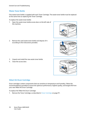 Page 92General Care and Troubleshooting
Xerox Phaser 4600/4620
User Guide 92
Waste Toner Bottle
One waste toner bottle is supplied with each Toner Cartridge. The waste toner bottle must be replaced 
at the same time as replacing the Toner Cartridge.
To replace the waste toner bottle:
1. Open the waste toner bottle access door on the left side of 
the machine.
2. Remove the used waste toner bottle and dispose of it 
according to the instructions provided.
3. Unpack and install the new waste toner bottle.
4....