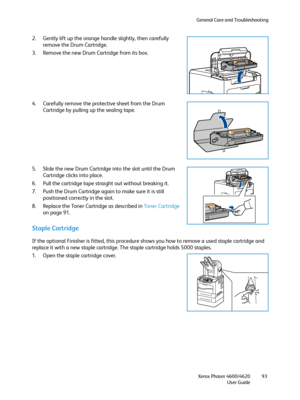 Page 93General Care and Troubleshooting
Xerox Phaser 4600/4620
User Guide93
2. Gently lift up the orange handle slightly, then carefully 
remove the Drum Cartridge.
3. Remove the new Drum Cartridge from its box.
4. Carefully remove the protective sheet from the Drum 
Cartridge by pulling up the sealing tape.
5. Slide the new Drum Cartridge into the slot until the Drum 
Cartridge clicks into place.
6. Pull the cartridge tape straight out without breaking it.
7. Push the Drum Cartridge again to make sure it is...