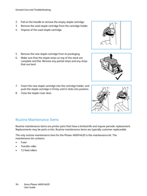 Page 94General Care and Troubleshooting
Xerox Phaser 4600/4620
User Guide 94
2. Pull on the handle to remove the empty staple cartridge.
3. Remove the used staple cartridge from the cartridge holder.
4. Dispose of the used staple cartridge.
5. Remove the new staple cartridge from its packaging.
6. Make sure that the staple strips on top of the stack are 
complete and flat. Remove any partial strips and any strips 
that are bent.
7. Insert the new staple cartridge into the cartridge holder, and 
push the staple...
