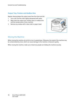 Page 96General Care and Troubleshooting
Xerox Phaser 4600/4620
User Guide 96
Output Tray, Finisher and Mailbox Bins
Regular cleaning keeps the output areas free from dust and dirt.
1. Use a soft, lint-free cloth, lightly dampened with water.
2. Wipe clean the output tray, finisher areas or mailbox bins 
and the outside areas of your machine.
3. Remove any residue with a clean cloth or paper towel.
Moving the Machine
When moving the machine, do not tilt or turn it upside down. Otherwise, the inside of the...