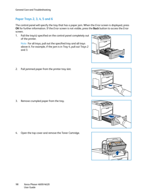 Page 98General Care and Troubleshooting
Xerox Phaser 4600/4620
User Guide 98
Paper Trays 2, 3, 4, 5 and 6
The control panel will specify the tray that has a paper jam. When the Error screen is displayed, press 
OK for further information. If the Error screen is not visible, press the Back button to access the Error 
screen.
1. Pull the tray(s) specified on the control panel completely out 
of the printer.
Note For all trays, pull out the specified tray and all trays 
above it. For example, if the jam is in Tray...