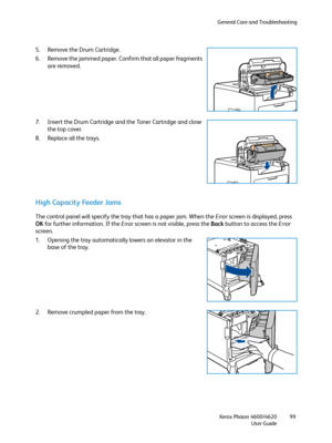 Page 99General Care and Troubleshooting
Xerox Phaser 4600/4620
User Guide99
5. Remove the Drum Cartridge.
6. Remove the jammed paper. Confirm that all paper fragments 
are removed.
7. Insert the Drum Cartridge and the Toner Cartridge and close 
the top cover.
8. Replace all the trays.
High Capacity Feeder Jams
The control panel will specify the tray that has a paper jam. When the Error screen is displayed, press 
OK for further information. If the Error screen is not visible, press the Back button to access the...