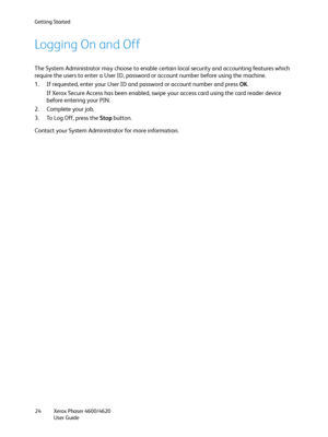 Page 24Getting Started
Xerox Phaser 4600/4620
User Guide 24
Logging On and Off
The System Administrator may choose to enable certain local security and accounting features which 
require the users to enter a User ID, password or account number before using the machine. 
1. If requested, enter your User ID and password or account number and press OK.
If Xerox Secure Access has been enabled, swipe your access card using the card reader device 
before entering your PIN.
2. Complete your job.
3. To Log Off, press...