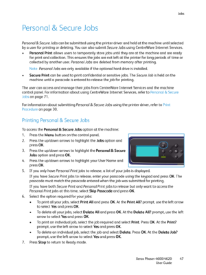 Page 47Jobs
Xerox Phaser 4600/4620
User Guide47
Pe r s o n a l &  S e cu r e J o b s
Personal & Secure Jobs can be submitted using the printer driver and held at the machine until selected 
by a user for printing or deleting. You can also submit Secure Jobs using CentreWare Internet Services.
•Personal Print allows users to temporarily store jobs until they are at the machine and are ready 
for print and collection. This ensures the jobs are not left at the printer for long periods of time or 
collected by...