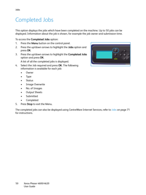 Page 50Jobs
Xerox Phaser 4600/4620
User Guide 50
Completed Jobs
This option displays the jobs which have been completed on the machine. Up to 50 jobs can be 
displayed. Information about the job is shown, for example the job owner and submission time.
To access the Completed Jobs option:
1. Press the Menu button on the control panel.
2. Press the up/down arrows to highlight the Jobs option and 
press OK.
3. Press the up/down arrows to highlight the Completed Jobs 
option and press OK.
A list of all the...