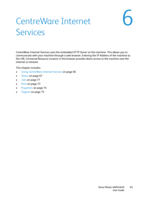 Page 65Xerox Phaser 4600/4620
User Guide65
6CentreWare Internet 
Services
CentreWare Internet Services uses the embedded HTTP Server on the machine. This allows you to 
communicate with your machine through a web browser. Entering the IP Address of the machine as 
the URL (Universal Resource Locator) in the browser provides direct access to the machine over the 
internet or intranet.
This chapter includes:
•Using CentreWare Internet Services on page 66
•Status on page 67
•Jobs on page 71
•Print on page 73...