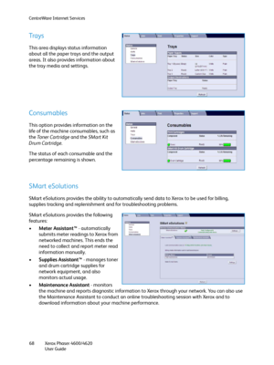 Page 68CentreWare Internet Services
Xerox Phaser 4600/4620
User Guide 68
Trays
This area displays status information 
about all the paper trays and the output 
areas. It also provides information about 
the tray media and settings.
Consumables
This option provides information on the 
life of the machine consumables, such as 
the Toner Cartridge and the SMart Kit 
Drum Cartridge.
The status of each consumable and the 
percentage remaining is shown.
SMart eSolutions
SMart eSolutions provides the ability to...