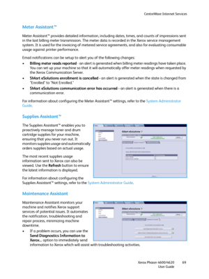 Page 69CentreWare Internet Services
Xerox Phaser 4600/4620
User Guide69
Meter Assistant™
Meter Assistant™ provides detailed information, including dates, times, and counts of impressions sent 
in the last billing meter transmission. The meter data is recorded in the Xerox service management 
system. It is used for the invoicing of metered service agreements, and also for evaluating consumable 
usage against printer performance.
Email notifications can be setup to alert you of the following changes:
•Billing...