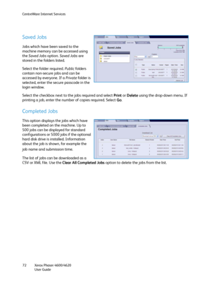 Page 72CentreWare Internet Services
Xerox Phaser 4600/4620
User Guide 72
Saved Jobs
Jobs which have been saved to the 
machine memory can be accessed using 
the Saved Jobs option. Saved Jobs are 
stored in the folders listed. 
Select the folder required. Public folders 
contain non-secure jobs and can be 
accessed by everyone. If a Private folder is 
selected, enter the secure passcode in the 
login window.
Select the checkbox next to the jobs required and select Print or Delete using the drop-down menu. If...