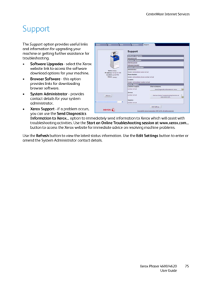 Page 75CentreWare Internet Services
Xerox Phaser 4600/4620
User Guide75
Support
The Support option provides useful links 
and information for upgrading your 
machine or getting further assistance for 
troubleshooting.
•Software Upgrades - select the Xerox 
website link to access the software 
download options for your machine.
•Browser Software - this option 
provides links for downloading 
browser software.
•System Administrator - provides 
contact details for your system 
administrator.
•Xerox Support - if a...