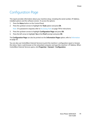 Page 79Setups
Xerox Phaser 4600/4620
User Guide79
Configuration Page
This report provides information about your machine setup, including the serial number, IP Address, 
installed options and the software version. To access the options:
1. Press the Menu button on the Control Panel.
2. Press the up/down arrows to highlight the To o l s option and press OK.
Note If a password is required, refer to Accessing Tools on page 78 for instructions.
3. Press the up/down arrows to highlight Configuration Page and press...