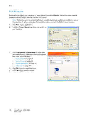 Page 30Print
Xerox Phaser 4600/4620
User Guide 30
Print Procedure
Documents can be printed from your PC using the printer drivers supplied. The printer driver must be 
loaded on each PC which uses the machine for printing.
Note If a local security or accounting feature is enabled, you may need an account before using 
the machine. To get an account or for more information, contact the System Administrator.
1. Click Print in your application.
2. From the Printer: Name drop-down menu, click on 
your machine.
3....