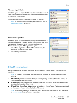 Page 33Print
Xerox Phaser 4600/4620
User Guide33
Advanced Paper Selection
Select this option to display the Advanced Paper Selection screen. If 
there is a bi-directional connection to the printer, the media loaded 
in each of the trays is shown.
Select the paper tray, size, color and type to use for printing.
Note For information about loading different media, refer to 
Media Specifications on page 62.
Transparency Separators
Select this option to display the Transparency Separators screen. If 
this option is...