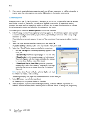 Page 36Print
Xerox Phaser 4600/4620
User Guide 36
5. If any inserts have individual programing, such as a different paper color or a different number of 
inserts, select the entry required and use the Edit button to change the programing.
Add Exceptions
Use this option to specify the characteristics of any pages in the print job that differ from the settings 
used for the majority of the job. For example, your print job may contain 30 pages that print on 
standard size paper and two pages that print on a...