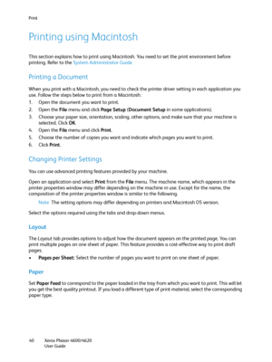 Page 40Print
Xerox Phaser 4600/4620
User Guide 40
Printing using Macintosh
This section explains how to print using Macintosh. You need to set the print environment before 
printing. Refer to the System Administrator Guide.
Printing a Document
When you print with a Macintosh, you need to check the printer driver setting in each application you 
use. Follow the steps below to print from a Macintosh:
1. Open the document you want to print.
2. Open the File menu and click Page Setup (Document Setup in some...