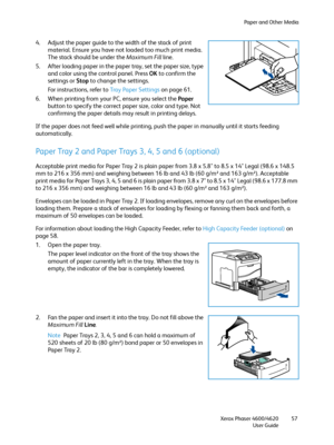 Page 57Paper and Other Media
Xerox Phaser 4600/4620
User Guide57
4. Adjust the paper guide to the width of the stack of print 
material. Ensure you have not loaded too much print media. 
The stack should be under the Maximum Fill line.
5. After loading paper in the paper tray, set the paper size, type 
and color using the control panel. Press OK to confirm the 
settings or Stop to change the settings. 
For instructions, refer to Tray Paper Settings on page 61.
6. When printing from your PC, ensure you select...