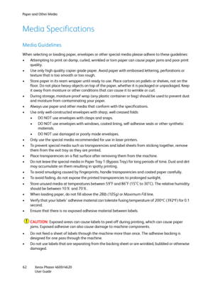 Page 62Paper and Other Media
Xerox Phaser 4600/4620
User Guide 62
Media Specifications
Media Guidelines
When selecting or loading paper, envelopes or other special media please adhere to these guidelines:
• Attempting to print on damp, curled, wrinkled or torn paper can cause paper jams and poor print 
quality.
• Use only high quality copier grade paper. Avoid paper with embossed lettering, perforations or 
texture that is too smooth or too rough.
• Store paper in its ream wrapper until ready to use. Place...
