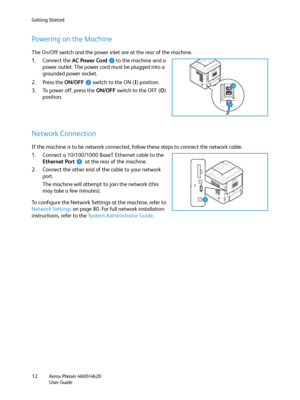 Page 12Getting Started
Xerox Phaser 4600/4620
User Guide 12
Powering on the Machine
The On/Off switch and the power inlet are at the rear of the machine.
1. Connect the AC Power Cord to the machine and a 
power outlet. The power cord must be plugged into a 
grounded power socket.
2. Press the ON/OFF switch to the ON (I) position. 
3. To power off, press the ON/OFF switch to the OFF (O) 
position.
Network Connection
If the machine is to be network connected, follow these steps to connect the network cable.
1....