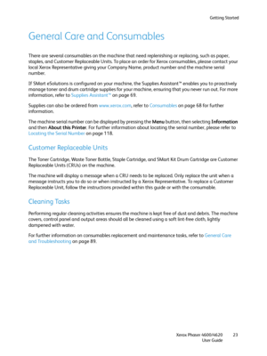 Page 23Getting Started
Xerox Phaser 4600/4620
User Guide23
General Care and Consumables
There are several consumables on the machine that need replenishing or replacing, such as paper, 
staples, and Customer Replaceable Units. To place an order for Xerox consumables, please contact your 
local Xerox Representative giving your Company Name, product number and the machine serial 
number.
If SMart eSolutions is configured on your machine, the Supplies Assistant™ enables you to proactively 
manage toner and drum...