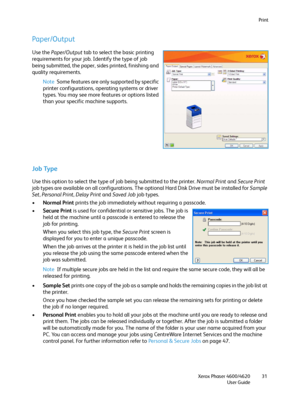 Page 31Print
Xerox Phaser 4600/4620
User Guide31
Paper/Output
Use the Paper/Output tab to select the basic printing 
requirements for your job. Identify the type of job 
being submitted, the paper, sides printed, finishing and 
quality requirements.
Note Some features are only supported by specific 
printer configurations, operating systems or driver 
types. You may see more features or options listed 
than your specific machine supports.
Job Type
Use this option to select the type of job being submitted to the...