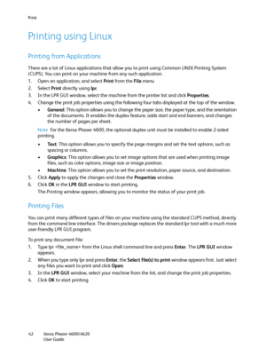 Page 42Print
Xerox Phaser 4600/4620
User Guide 42
Printing using Linux
Printing from Applications
There are a lot of Linux applications that allow you to print using Common UNIX Printing System 
(CUPS). You can print on your machine from any such application.
1. Open an application, and select Print from the File menu
2. Select Print directly using lpr.
3. In the LPR GUI window, select the machine from the printer list and click Properties.
4. Change the print job properties using the following four tabs...