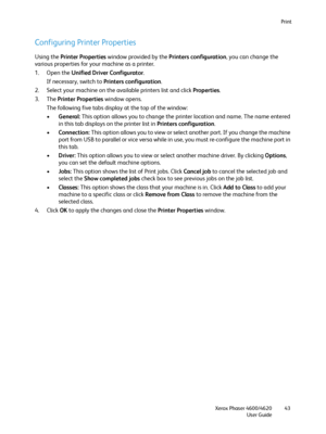 Page 43Print
Xerox Phaser 4600/4620
User Guide43
Configuring Printer Properties
Using the Printer Properties window provided by the Printers configuration, you can change the 
various properties for your machine as a printer.
1. Open the Unified Driver Configurator.
If necessary, switch to Printers configuration.
2. Select your machine on the available printers list and click Properties.
3. The Printer Properties window opens.
The following five tabs display at the top of the window:
•General: This option...