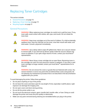 Page 18Maintenance
Phaser 6000/6010 Color Printer
User Guide 18
Replacing Toner Cartridges
This section includes:
•General Precautions on page 16
•Replacing a Toner Cartridge on page 19
•Recycling Supplies on page 21
General Precautions
To avoid damaging the printer, follow these guidelines:
• Do not place anything on top of the printer.
• Do not leave the covers and doors open for any length of time, especially in well-lit places. Light 
exposure can damage the imaging units.
• Do not open covers and doors...