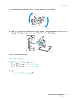 Page 21Maintenance
Phaser 6000/6010 Color Printer
User Guide21
8. Shake the new toner cartridge five or six times to distribute the toner evenly.
9. Align the toner cartridge to the associated slot by aligning the geared post with the hole. Insert the 
cartridge firmly by pressing in on the center of the label until it clicks in place.
10. Close the toner access cover.
Recycling Supplies
For information on recycling supplies, go to:
• Phaser 6000 printer go to: www.xerox.com/gwa.
• Phaser 6010 printer go to:...