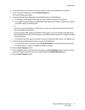 Page 25Maintenance
Phaser 6000/6010 Color Printer
User Guide25
6. In the Notification Items section, select the events for which you would like to be notified.
7. In the Connection Setup box, click the Email Settings link.
The Email Settings page opens.
8. In the Email Server Setup (Required to send Email) section, do the following:
a. In the Return Email Address field, type the return address used by the email server.
b. In the SMTP Server (IP Address or DNS Name) field, type the IP address, or DNS name, used...