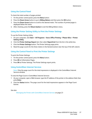 Page 27Maintenance
Phaser 6000/6010 Color Printer
User Guide27
Using the Control Panel
To check the total number of pages printed:
1. On the printer control panel, press the Menu button.
2. Press the Down Arrow button to go to Billing Meters and then press the OK button.
3. Press the Down Arrow button to scroll to the desired meter. The number of printed pages is 
displayed below the name.
4. After checking, press the Return button to exit the Billing Meters menu.
Using the Printer Setting Utility to Print the...