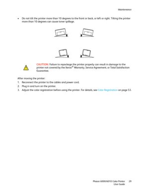 Page 29Maintenance
Phaser 6000/6010 Color Printer
User Guide29
• Do not tilt the printer more than 10 degrees to the front or back, or left or right. Tilting the printer 
more than 10 degrees can cause toner spillage.
After moving the printer:
1. Reconnect the printer to the cables and power cord.
2. Plug in and turn on the printer.
3. Adjust the color registration before using the printer. Fo r  d e ta i l s ,  s e e  Color Registration on page 53. CAUTION: Failure to repackage the printer properly can result...