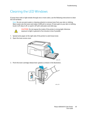 Page 49Troubleshooting
Phaser 6000/6010 Color Printer
User Guide49
Cleaning the LED Windows
If prints have voids or light streaks through one or more colors, use the following instructions to clean 
the LED windows.
Note: Do not use warm water or cleaning solvents to remove toner from your skin or clothing. 
Warm water sets the toner and makes it difficult to remove. If toner gets on your skin or clothing, 
brush it off, blow it off, or wash it off with cold water and mild soap.
1. Spread some paper at the...