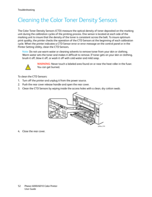 Page 52Troubleshooting
Phaser 6000/6010 Color Printer
User Guide 52
Cleaning the Color Toner Density Sensors
The Color Toner Density Sensors (CTD) measure the optical density of toner deposited on the marking 
unit during the calibration cycles of the printing process. One sensor is located at each side of the 
marking unit to insure that the density of the toner is consistent across the belt. To insure optimum 
print quality, the printer checks the operation of the CTD Sensors at the beginning of each...