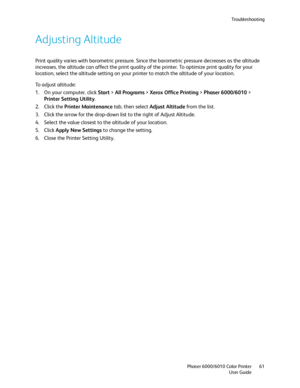 Page 61Troubleshooting
Phaser 6000/6010 Color Printer
User Guide61
Adjusting Altitude
Print quality varies with barometric pressure. Since the barometric pressure decreases as the altitude 
increases, the altitude can affect the print quality of the printer. To optimize print quality for your 
location, select the altitude setting on your printer to match the altitude of your location.
To adjust altitude:
1. On your computer, click Start > All Programs > Xerox Office Printing > Phaser 6000/6010 > 
Printer...