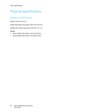 Page 64Printer Specifications
Phaser 6000/6010 Color Printer
User Guide 64
Physical Specifications
Weights and Dimensions
Width: 394 mm (15.5 in.)
Depth (with paper tray open): 429.5 mm (16.9 in.)
Height (with output tray open): 294 mm (11.7 in.)
Weight:
• Phaser 6010 Color Printer: 10.7 Kg (23.6 lb.)
• Phaser 6000 Color Printer: 10.6 Kg (23.4 lb.)
Downloaded From ManualsPrinter.com Manuals 