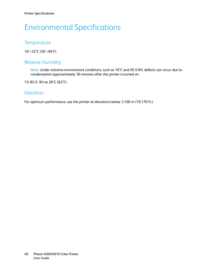 Page 66Printer Specifications
Phaser 6000/6010 Color Printer
User Guide 66
Environmental Specifications
Temperature
10°–32°C (50°–90°F)
Relative Humidity
Note: Under extreme environment conditions, such as 10°C and 85%RH, defects can occur due to 
condensation approximately 30 minutes after the printer is turned on.
15–85% RH at 28°C (82°F)
Elevation
For optimum performance, use the printer at elevations below 3,100 m (10,170 ft.).
Downloaded From ManualsPrinter.com Manuals 