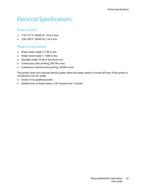 Page 67Printer Specifications
Phaser 6000/6010 Color Printer
User Guide67
Electrical Specifications
Power Source
• 110–127 V, 50/60 Hz, 10 A or less
• 220–240 V, 50/60 Hz, 5 A or less
Power Consumption
• Power Saver mode 2: 7 W or less 
• Power Saver mode 1: 14W or less
• Standby mode: 35 W or less (fuser on)
• Continuous color printing: 265 W or less
• Continuous monochrome printing: 265W or less
This printer does not consume electric power when the power switch is turned off even if the printer is 
connected...