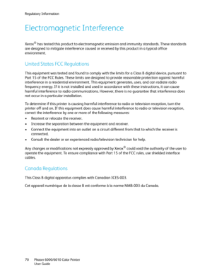 Page 70Regulatory Information
Phaser 6000/6010 Color Printer
User Guide 70
Electromagnetic Interference
Xerox® has tested this product to electromagnetic emission and immunity standards. These standards 
are designed to mitigate interference caused or received by this product in a typical office 
environment.
United States FCC Regulations
This equipment was tested and found to comply with the limits for a Class B digital device, pursuant to 
Part 15 of the FCC Rules. These limits are designed to provide...