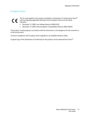 Page 71Regulatory Information
Phaser 6000/6010 Color Printer
User Guide71
European Union
This product, if used properly in accordance with the instructions, is not dangerous for the consumer or 
to the environment.
To ensure compliance with European Union regulations, use shielded interface cables.
A signed copy of the Declaration of Conformity for this product can be obtained from Xerox
®. The CE mark applied to this product symbolizes a declaration of conformity by Xerox
® 
with the following applicable...